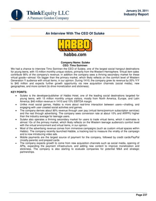 Page 237
January 24, 2011
Industry Report
An Interview With The CEO Of Sulake
Company Name: Sulake
CEO: Timo Soininen
We had a chance to interview Timo Soininen the CEO of Sulake, one of the largest social hangout destinations
for young teens, with 15 million monthly unique visitors, primarily from the Western Hemisphere. Virtual item sales
contribute 90% of the company's revenue; in addition the company sees a thriving secondary market for these
virtual goods—almost 10x bigger than the primary market, which likely reflects on the comfort level of Western
Generation Y audience with virtual items, in our opinion. During 1H10, the company grew its revenue by 20% Y/Y
to $40 million and expects further growth opportunity via new acquisition channels (social media), new
geographies, and more content (to drive monetization and stickiness).
KEY POINTS:
• Sulake is the developer/publisher of Habbo Hotel, one of the leading social destinations targeted for
young teens, with 15 million monthly unique visitors, mostly from North America, Europe, and Latin
America; $40 million revenue in 1H10 and 15% EBITDA margin.
• Unlike most social games, Habbo is more about real-time interaction between users—chatting, and
engaging with user-created social activities and games.
• The company derives about 90% revenue through user pay (virtual items/premium subscription services)
and the rest through advertising. The company sees conversion rate at about 10% and ARPPU higher
than the industry average for teenage users.
• Sulake also operates a thriving secondary market for users to trade virtual items, which it estimates is
almost 10x of the primary market, which likely reflects on the Western teenage audience's comfort level
with the virtual environment and virtual items, in our opinion.
• Most of the advertising revenue comes from immersive campaigns (such as custom virtual spaces within
Habbo). The company recently launched Habble, a tracking tool to measure the virality of the campaign
and is now introducing video ads.
• Mobile payments are the largest source of payment for the company, followed by credit cards/PayPal
(mostly parents) and prepaid cards.
• The company expects growth to come from new acquisition channels such as social media, opening of
APIs, expanding the payment infrastructure, and adding new content to improve monetization and
stickiness. The company is also starting to evaluate companies for potential M&A and strategic
partnerships.
 