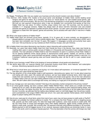 Page 238
January 24, 2011
Industry Report
Atul Bagga, ThinkEquity (AB): Can you explain your business and why should investors care about Sulake?
Timo Soininen, CEO, Sulake (TS): Sulake is the proud owner and developer of Habbo Hotel, world's leading social
hangout and game for teens. As a company, we focus on "social places" for user-created social games, self-
expression and communication. We are one of the pioneering companies of virtual goods model since year 2000.
We built our own payment infrastructure when it was not available from commercial third parties at that time.
Habbo Hotel has now about 15 million monthly unique visitors from over 150 countries, and the service is
available in 11 language versions. Habbo has always been all about real-time interaction and user-created
activities and games as opposed to guided storyline driven games—our teen users use props and items from our
catalogue to create their own spaces, games and activities, and to socialize with each other in real time in Habbo
Hotel.
AB: What is the target audience of Habbo Hotel?
TS: Habbo Hotel users are primarily young teens, typically 13 to 16 years old. In some markets, our demographic is
skewed slightly to younger and in some markets slightly older. The split between male and female is 55/45, and it
has been very consistent over the last 10 years. We support 11 languages currently and currently have users
from over 150 countries but our key markets are North America, Europe, and Latin America.
AB: Is Habbo Hotel more about discovering new friends or about interacting with existing friends?
TS: Generally, our users hear about Habbo Hotel from their friends but once in the service, they make new friends by
meeting other users in various public venues of Habbo or in thousands and thousands of user created rooms and
activities. The main attraction of Habbo Hotel is real time interaction of users in a cartoony virtual Hotel. Habbo is
not for playing traditional online casual games or asynchronous social games. Instead, our service is about
participating in other user's social activities and games, chatting, interacting, and getting noticed in real time; it is
in-between traditional casual gaming sites and social networking sites: we like to call it a user created social
hangout.
AB: What is your business model? What is the breakup of revenue between virtual goods and advertising?
TS: We derive about 90% our revenue directly from consumers buying virtual items, extra features, and subscription
services. Advertising represents around 10% of the total revenue.
AB: What kind of virtual items your customers are buying—is it more about self-expression, or functional upgrades? And
how often your users would buy these items?
TS: The key attraction of the virtual goods model is self-expression, decorating your space, but it is also about acquiring
and trading with other users. We started with furniture, and we have added functional items, which help users
create their own activities (such as re-enacting TV shows) and simple social games. One of the main attractions
of Habbo Hotel is that you can start trading different kinds of rare items and ordinary virtual items between each
other. We don't allow users to exchange real money, but trading is a huge part of the attraction of Habbo.
AB: Do you manage your own secondary markets? How big is the secondary market compared to the primary market?
TS: In our virtual goods catalog, we have a section called "Habbo Market Place," which works as a simple and handy
trading tool for our users. All items placed in the tool receive a value based on their historical trading values, and
the rarer the item, the higher the price. We, as a service provider, take a small tax of all the trades done through
the tool. Currently, we estimate that the trading value between users is multi-folds bigger than the primary market,
and is somewhere in the range of $650 million per annum. Our users also operate market places, which facilitate
player-to-player trading within the service.
AB: How do your users pay for virtual items, given that most of your users may not have access to credit cards or PayPal?
TS: Teenagers are probably the trickiest audience to tackle. For a company like Club Penguin, which is targeting young
kids, parents use their credit cards. For sites that target older audience, users have access to credit cards. We
tap into three kinds of money that teenagers have—their weekly allowance, digital money (mobile phones) or
parent's credit cards, and gifts. We currently offer 150 payment channels using different providers in 32 countries.
Mobile payment is still the biggest source of our revenue, because mobile phones are extremely handy in many
parts of the world, and it is all about impulse payment. The only downside is that the carriers still charge very high
 