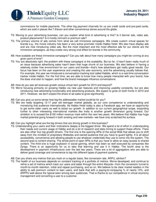 Page 239
January 24, 2011
Industry Report
commissions for mobile payments. The other big payment channels for us are credit cards and pre-paid cards,
which are sold in places like 7-Eleven and other convenience stores around the globe.
TS: Moving to your advertising business, can you explain what kind of advertising is this? Is it banner ads, video ads,
product placements? Is it mostly remnant or premium ads?
TS: The primary volume of ads comes from what we call immersive campaigns. We create custom virtual spaces for
brands e.g., the movie industry has been a very active promoter inside Habbo Hotel. We also have display ads
and are now introducing video ads. But the most important and the most effective ads for our clients are the
immersive campaigns, as they create very strong viral effect for brands in the community.
AB: How scalable are these immersive campaigns? Can you talk about how many campaigns you might be running at any
given point of time?
TS: You are absolutely right; the problem with these campaigns is the scalability. But so far, it hasn't been really much of
an issue because advertising sales hasn't been that huge chunk of our business. We also believe in having a
relatively clutter free environment for our users and brands—that's how advertisers get really good results. Our
focus has been on the user experience and creating the user economy; and the advertising usually follows that.
For example, this year we introduced a conversation-tracking tool called Habble, which is a real-time conversation
tracker inside Habbo. For the first time, we are able to know how many people interacted with your brand, how
the does viral start to happen, and how the brand messages influence conversations.
AB: How do you see ad revenues growth versus virtual item growth for 2010 and beyond?
TS: We're focusing primarily on growing Habbo via new user features and improving usability constantly, but are also
introducing new advertising functionality and advertising products. We expect to grow on both fronts in 2010 and
2011. However, we don't expect the share of ad sales to grow significantly.
AB: Can you give us some sense how big the addressable market could be for you?
TS: We are really targeting 12-17 year old teenager market globally, as our core competence is understanding and
monetizing that audience internationally. As Habbo Hotel today is also a Facebook app, we have an opportunity
to get some older users as well to boost our growth. In addition to our current geographical scope, expanding
further to other interesting international markets like India is another growth dimension going forward. Our
ambition is to exceed the $100 million revenue mark within the next two years. We believe that Habbo has huge
market potential going forward in both existing and new markets—we have only scratched the surface.
AB: Can you highlight what are the big drivers that are driving growth in this business?
TS: Understanding your users and their motivations deeply is the biggest driver. We spend a lot of effort in understanding
their needs and current usage of Habbo and do a lot of research and data-mining to support these efforts. There
are also other four big growth drivers. The first one is the opening APIs of the social Web that allows you to shift
away from the mindset of proprietary Websites and owned audience that you have to guard tightly. It is all about
accessibility, convenience and allowing people to use whatever credentials they use to come into the system. The
second area is content sharing. The whole point of open APIs is that you have to allow an easy access to shared
content. The third one is huge explosion in social gaming, which has been so well executed by companies like
Zynga. There is an opportunity for us to take that learning and use it in Habbo. The fourth area is the
development in payment infrastructure over the last two years. There are a lot of aggregators who are able to
deliver good coverage and convenience to tap into different types of payment systems.
AB: Can you share any metrics that you track on a regular basis, like conversion rate, ARPU, attrition?
TS: The health of our business depends on constant tracking of a portfolio of metrics. We've developed, and continue to
refine a set of metrics which track our users and sales through the entire lifecycle—from the conversion funnel to
month-to-month retention, initial and repeat purchasing, and so on. We believe to be clear market leaders in the
ability to sell premium content to teen users, and back that with a paying-to-nonpaying % of nearly 10%, and
ARPPU well above the typical seen among teen audiences. That is thanks to our competence in virtual economy
management and converting a user to a customer.
 