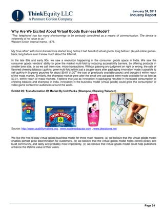 Page 24
January 24, 2011
Industry Report
Why Are We Excited About Virtual Goods Business Model?
"This 'telephone' has too many shortcomings to be seriously considered as a means of communication. The device is
inherently of no value to us."
Western Union internal memo, 1876.
My “love affair” with micro-transactions started long before I had heard of virtual goods, long before I played online games,
heck, long before even I knew much about the Internet.
In the late 80s and early 90s, we saw a revolution happening in the consumer goods space in India. We saw the
consumer goods vendors' ability to grow the market multi-fold by reducing accessibility barriers, by offering products in
smaller byte size, or as we call them now, micro-transactions. Without passing any judgment on right or wrong, the sale of
flavored chewing tobacco (gutkha) grew multi-fold within just a couple years after packaging innovation made it possible to
sell gutkha in 5 grams pouches for about $0.01 (1/20
th
the cost of previously available packs) and brought it within reach
of the mass market. Similarly, the shampoo market grew after the small one use packs were made available for as little as
$0.01, within reach of mass markets. I believe that just as innovation in packaging resulted in increased consumption of
chewing tobacco and shampoo in India, innovation in the business model (virtual goods) could grow the consumption of
video game content for audiences around the world.
Exhibit 26: Transformation Of Market By Unit Packs (Shampoo, Chewing Tobacco)
Source: http://www.usabilitymatters.org , www.eastwestbazaar.com , www.desistores.net
We like the free-to-play virtual goods business model for three main reasons: (a) we believe that the virtual goods model
enables perfect price discrimination for customers, (b) we believe that the virtual goods model helps control piracy and
build community, and lastly and probably most importantly, (c) we believe that virtual goods model could help publishers
enhance the lifetime value of their users.
 