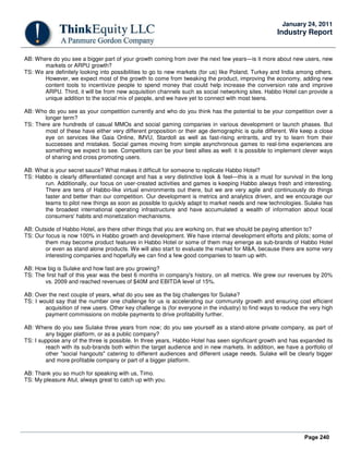 Page 240
January 24, 2011
Industry Report
AB: Where do you see a bigger part of your growth coming from over the next few years—is it more about new users, new
markets or ARPU growth?
TS: We are definitely looking into possibilities to go to new markets (for us) like Poland, Turkey and India among others.
However, we expect most of the growth to come from tweaking the product, improving the economy, adding new
content tools to incentivize people to spend money that could help increase the conversion rate and improve
ARPU. Third, it will be from new acquisition channels such as social networking sites. Habbo Hotel can provide a
unique addition to the social mix of people, and we have yet to connect with most teens.
AB: Who do you see as your competition currently and who do you think has the potential to be your competition over a
longer term?
TS: There are hundreds of casual MMOs and social gaming companies in various development or launch phases. But
most of these have either very different proposition or their age demographic is quite different. We keep a close
eye on services like Gaia Online, IMVU, Stardoll as well as fast-rising entrants, and try to learn from their
successes and mistakes. Social games moving from simple asynchronous games to real-time experiences are
something we expect to see. Competitors can be your best allies as well: it is possible to implement clever ways
of sharing and cross promoting users.
AB: What is your secret sauce? What makes it difficult for someone to replicate Habbo Hotel?
TS: Habbo is clearly differentiated concept and has a very distinctive look & feel—this is a must for survival in the long
run. Additionally, our focus on user-created activities and games is keeping Habbo always fresh and interesting.
There are tens of Habbo-like virtual environments out there, but we are very agile and continuously do things
faster and better than our competition. Our development is metrics and analytics driven, and we encourage our
teams to pilot new things as soon as possible to quickly adapt to market needs and new technologies. Sulake has
the broadest international operating infrastructure and have accumulated a wealth of information about local
consumers' habits and monetization mechanisms.
AB: Outside of Habbo Hotel, are there other things that you are working on, that we should be paying attention to?
TS: Our focus is now 100% in Habbo growth and development. We have internal development efforts and pilots; some of
them may become product features in Habbo Hotel or some of them may emerge as sub-brands of Habbo Hotel
or even as stand alone products. We will also start to evaluate the market for M&A, because there are some very
interesting companies and hopefully we can find a few good companies to team up with.
AB: How big is Sulake and how fast are you growing?
TS: The first half of this year was the best 6 months in company's history, on all metrics. We grew our revenues by 20%
vs. 2009 and reached revenues of $40M and EBITDA level of 15%.
AB: Over the next couple of years, what do you see as the big challenges for Sulake?
TS: I would say that the number one challenge for us is accelerating our community growth and ensuring cost efficient
acquisition of new users. Other key challenge is (for everyone in the industry) to find ways to reduce the very high
payment commissions on mobile payments to drive profitability further.
AB: Where do you see Sulake three years from now; do you see yourself as a stand-alone private company, as part of
any bigger platform, or as a public company?
TS: I suppose any of the three is possible. In three years, Habbo Hotel has seen significant growth and has expanded its
reach with its sub-brands both within the target audience and in new markets. In addition, we have a portfolio of
other "social hangouts" catering to different audiences and different usage needs. Sulake will be clearly bigger
and more profitable company or part of a bigger platform.
AB: Thank you so much for speaking with us, Timo.
TS: My pleasure Atul, always great to catch up with you.
 
