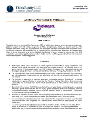 Page 241
January 24, 2011
Industry Report
An Interview With The CEO Of WildTangent
Company Name: WildTangent
CEO: Mike Peronto
THINK SUMMARY
We had a chance to interview Mike Peronto, the CEO of WildTangent, a game service and game monetization
platform company with 125 employees, growing at 40%+, and generating profits and positive cash flow. The
company offers wide variety of 1,300 games from 250 developers in multiple business models (micro-transaction,
subscription, download) and generates 50% of the revenue from premium brand advertising. WildTangent also
offers its brand advertising as a service (dubbed BrandBoost) to games outside its own service. The CEO
expects the addressable opportunity to more than double over the next five years and believes that the current
economic slowdown is accelerating growth.
KEY POINTS
• WildTangent offers games service for a broad segment of users—MMOs largely targeted for core
gamers, casual games for women, and family titles for younger audience. The company offers 1,300
games (adding 5-10 games per week) from 250 third-party developers from indie developers to small
developers to large developers such as Activision-Blizzard, Disney, PopCap, Playfirst, Sony, and THQ.
• The company offers these games in various models—free-to-play, download, freemium, and subscription;
and monetizes users through direct pay and advertising with current revenue evenly split between the
two streams.
• The company is extending its premium advertising monetization platform "BrandBoost," for games
outside its own games offerings to companies like Playdom, PopCap, iWin, Sony, Dreamworks, and
MochiMedia. The company's brand clients include marketers such as P&G, Unilever, Coke, Disney, and
Nintendo.
• Consistent with our views, the CEO believes that with evolving standards, advertising could emerge as a
meaningful growth opportunity for the free-to-play games companies that have traditionally relied on
virtual items to monetize audience. Peronto expects a significant portion of the $65 billion TV ad market
to move to social and free to play gaming.
• According to the CEO, its brand clients see meaningfully higher ROI through BrandBoost with click-thru-
rates in the 10%+ range, engagement with brands, and brand health metrics in the top quartile.
• The current economic slowdown seems to have accelerated the company's momentum, which the CEO
attributes to a better value for gamers and a hybrid business model (freemium, ad-supported, and micro-
transaction).
• The company expects the addressable opportunity to more than double over the next five years, driven
largely by proliferation of mobile devices such as smartphones, and iPad. The company seems well
positioned to play in this market as it can leverage existing video assets, deliver TV sized audiences, and
 