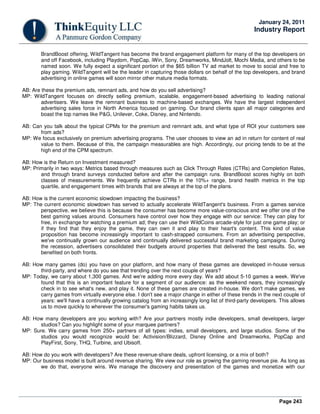 Page 243
January 24, 2011
Industry Report
BrandBoost offering, WildTangent has become the brand engagement platform for many of the top developers on
and off Facebook, including Playdom, PopCap, iWin, Sony, Dreamworks, MindJolt, Mochi Media, and others to be
named soon. We fully expect a significant portion of the $65 billion TV ad market to move to social and free to
play gaming. WildTangent will be the leader in capturing those dollars on behalf of the top developers, and brand
advertising in online games will soon mirror other mature media formats.
AB: Are these the premium ads, remnant ads, and how do you sell advertising?
MP: WildTangent focuses on directly selling premium, scalable, engagement-based advertising to leading national
advertisers. We leave the remnant business to machine-based exchanges. We have the largest independent
advertising sales force in North America focused on gaming. Our brand clients span all major categories and
boast the top names like P&G, Unilever, Coke, Disney, and Nintendo.
AB: Can you talk about the typical CPMs for the premium and remnant ads, and what type of ROI your customers see
from ads?
MP: We focus exclusively on premium advertising programs. The user chooses to view an ad in return for content of real
value to them. Because of this, the campaign measurables are high. Accordingly, our pricing tends to be at the
high end of the CPM spectrum.
AB: How is the Return on Investment measured?
MP: Primarily in two ways: Metrics based through measures such as Click Through Rates (CTRs) and Completion Rates,
and through brand surveys conducted before and after the campaign runs. BrandBoost scores highly on both
classes of measurements. We frequently achieve CTRs in the 10%+ range, brand health metrics in the top
quartile, and engagement times with brands that are always at the top of the plans.
AB: How is the current economic slowdown impacting the business?
MP: The current economic slowdown has served to actually accelerate WildTangent's business. From a games service
perspective, we believe this is because the consumer has become more value-conscious and we offer one of the
best gaming values around. Consumers have control over how they engage with our service: They can play for
free, in exchange for watching a premium ad; they can use their WildCoins arcade-style for just one game play; or
if they find that they enjoy the game, they can own it and play to their heart's content. This kind of value
proposition has become increasingly important to cash-strapped consumers. From an advertising perspective,
we've continually grown our audience and continually delivered successful brand marketing campaigns. During
the recession, advertisers consolidated their budgets around properties that delivered the best results. So, we
benefited on both fronts.
AB: How many games (do) you have on your platform, and how many of these games are developed in-house versus
third-party, and where do you see that trending over the next couple of years?
MP: Today, we carry about 1,300 games. And we're adding more every day. We add about 5-10 games a week. We've
found that this is an important feature for a segment of our audience: as the weekend nears, they increasingly
check in to see what's new, and play it. None of these games are created in-house. We don't make games, we
carry games from virtually everyone else. I don't see a major change in either of these trends in the next couple of
years: we'll have a continually growing catalog from an increasingly long list of third-party developers. This allows
us to move quickly to wherever the consumer's gaming habits takes us.
AB: How many developers are you working with? Are your partners mostly indie developers, small developers, larger
studios? Can you highlight some of your marquee partners?
MP: Sure. We carry games from 250+ partners of all types: indies, small developers, and large studios. Some of the
studios you would recognize would be: Activision/Blizzard, Disney Online and Dreamworks, PopCap and
PlayFirst, Sony, THQ, Turbine, and Ubisoft.
AB: How do you work with developers? Are these revenue-share deals, upfront licensing, or a mix of both?
MP: Our business model is built around revenue sharing. We view our role as growing the gaming revenue pie. As long as
we do that, everyone wins. We manage the discovery and presentation of the games and monetize with our
 