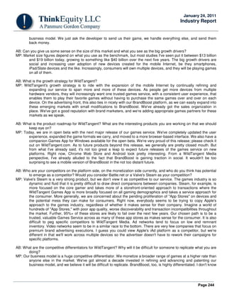 Page 244
January 24, 2011
Industry Report
business model. We just ask the developer to send us their game, we handle everything else, and send them
back money.
AB: Can you give us some sense on the size of this market and what you see as the big growth drivers?
MP: Market size figures depend on what you use as the benchmark, but most studies I've seen put it between $13 billion
and $19 billion today, growing to something like $40 billion over the next five years. The big growth drivers are
social and increasing user adoption of new devices created for the mobile Internet, be they smartphones,
iPad/Slate devices and the like. Increasingly, consumers will own multiple devices, and they will be playing games
on all of them.
AB: What is the growth strategy for WildTangent?
MP: WildTangent's growth strategy is to ride with the expansion of the mobile Internet by continually refining and
expanding our service to span more and more of these devices. As people get more devices from multiple
hardware vendors, they will increasingly want one trusted games service, with a consistent user experience, that
enables them to play their favorite games without having to purchase the same games over and over on each
device. On the advertising front, this also ties in nicely with our BrandBoost platform, as we can easily expand into
these emerging markets with small modifications to BrandBoost. We've already got the sales organization in
place. We've got a good reputation with brand marketers, and we're adding appropriate games partners for these
markets as we speak.
AB: What is the product roadmap for WildTangent? What are the interesting products you are working on that we should
keep eye on?
MP: Today, we are in open beta with the next major release of our games service. We've completely updated the user
experience, expanded the game formats we carry, and moved to a more browser-based interface. We also have a
companion Games App for Windows available for the open beta. We're very proud of this release; please check it
out on WildTangent.com. As to future products beyond this release, we generally are pretty closed mouth. But
from what I've already said, it's not too great a leap to expect future releases of the games service on new
platforms. Right now, Chrome Web Store and Android took pretty interesting. From a WildTangent Media
perspective, I've already alluded to the fact that BrandBoost is gaining traction in social. It wouldn't be too
surprising to see a mobile version of BrandBoost in the not too distant future.
AB: Who are your competitors on the platform side, on the monetization side currently, and who do you think has potential
to emerge as a competitor? Would you consider Battle.net or a Valve's Steam as your competition?
MP: Valve's Steam is a very strong product, but we don't view it as competitive to our service. The games industry is so
dynamic and fluid that it is pretty difficult to draw direct comparisons between companies. Steam, for example, is
more focused on the core gamer and takes more of a storefront-oriented approach to transactions where the
WildTangent Games App is more broadly focused on all gaming demographics and takes a service approach for
the consumer. More generally, we are concerned about the pending proliferation of "App Stores" on devices and
the potential mess they can make for consumers. Right now, everybody seems to be trying to copy Apple's
approach to the games industry, regardless of whether it makes sense for their company. Imagine a world of
hundreds of "App Stores," with poor app quality, worse discoverability and transaction incompatibilities throughout
the market. Further, 95%+ of these stores are likely to fail over the next few years. Our chosen path is to be a
trusted, valuable Games Service across as many of these app stores as makes sense for the consumer. It is also
difficult to peg specific competitors to WildTangent Media. Ad networks tend to focus on low end remnant
inventory. Video networks seem to be in a similar race to the bottom. There are very few companies that focus on
premium brand advertising executions. I guess you could view Apple's iAd platform as a competitor, but we're
different in that we'll work across multiple devices so the advertiser doesn't have to rework their campaigns for
specific platforms.
AB: What are the competitive differentiators for WildTangent? Why will it be difficult for someone to replicate what you are
doing?
MP: Our business model is a huge competitive differentiator. We monetize a broader range of games at a higher rate than
anyone else in the market. We've got almost a decade invested in refining and advancing and patenting our
business model, and we believe it will be difficult to replicate. BrandBoost, too, is highly differentiated. I don't know
 