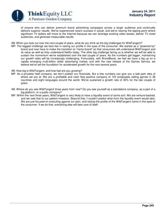 Page 245
January 24, 2011
Industry Report
of anyone who can deliver premium brand advertising campaigns across a larger audience and continually
delivers superior results. We've experienced recent success in social, and we're nearing the tipping point where
significant TV dollars will move to the Internet because we can leverage existing video assets, deliver TV sized
audiences, and generate measurable results.
AB: When you look out over the next couple of years, what do you think as the big challenges for WildTangent?
MP: The biggest challenge we face lies in raising our profile in the eyes of the consumer. We started as a "powered by"
brand and now have to make the transition to "name brand" so that consumers will understand WildTangent and
its value as well as they understand Netflix today. The other big challenge facing us is whether we will be able to
sustain the momentum we've established over the last couple of years. As the numbers get bigger, maintaining
our growth rates will be increasingly challenging. Fortunately, with BrandBoost, we feel we have a leg up on a
rapidly emerging multi-billion dollar advertising market, and with the new release of the Games Service, we
believe we've set the foundation for accelerated growth for the next several years.
AB: How big is WildTangent, and how fast are you growing?
MP: As a privately held company, we don't publish our financials. But a few numbers can give you a ball park idea of
where we are at: We are a profitable and cash flow positive company of 125 employees selling games in 38
countries and eight languages around the world. We've sustained a growth rate of 40% for the last couple of
years.
AB: Where do you see WildTangent three years from now? Do you see yourself as a standalone company, as a part of a
big platform, or a public company?
MP: Within the next three years, WildTangent is very likely to have a liquidity event of some sort. We are venture-backed,
and we owe that to our patient investors. Beyond that, I couldn't predict what form the liquidity event would take.
We are just focused on executing against our plan, and raising the profile of the WildTangent name in the eyes of
the consumer. If we do that, everything else will take care of itself.
 