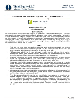 Page 246
January 24, 2011
Industry Report
An Interview With The Co-Founder And CEO Of World Golf Tour
Company: World Golf Tour
CEO: YuChiang Cheng
THINK SUMMARY
We had a chance to interview YuChiang Cheng, the co-founder and CEO of World Golf Tour (WGT), one of the
leading online, free-to-play, sports gaming companies with over a million monthly unique visitors. The company
currently offers an online golf game and plans to launch two other sports games the beginning of next year. Given
the niche nature of the game and targeted audience, the company sees significantly higher monetization (higher
conversion rate, higher ARPU) and lower churn. While virtual items contribute the majority of the revenue
currently, the company is seeing a strong ramp-up in advertising revenue and expects advertising to contribute
half of the company's revenue over the long run.
KEY POINTS
• World Golf Tour is one of the leading online, free-to-play, sports gaming companies with over a million
monthly unique visitors and over two million registered users. The company currently offers an online golf
game and plans to launch two other sports games the beginning of next year.
• WGT's sweet spot is 25-55 year old males (primarily in the U.S.), according to Cheng; which is relatively
more engaged and has higher propensity to spend. The company sees much better monetization (higher
conversion rates, and ARPU and lower churn) as compared with most social games.
• Advertising (mostly in the form of virtual tournament sponsorship) on WGT.com offers high touch and high
level of user engagement with brands, which has resulted in a strong ramp up in advertising revenue.
Cheng expects advertising to contribute almost half of the revenue over a longer term.
• According to Cheng, building and operating a sports game is a more difficult task than that for the games
in other genres given that users' expectations from sports games is generally high (given a tech savvy
audience) and given that the game mechanic to make the sports games fun are more challenging. The
company believes that it's learning in overcoming those challenges, and its real world data and metrics
will help the company scale into other sports games.
• Cheng expects the online sports games market to exceed that of sports games on console driven by the
unit monetization dynamics, lower accessibility barriers, broader markets (online attracting non-gamers
and international audience) and increased mobility.
• While Cheng expects Electronic Arts (that is a market leader in sports games for consoles, in our
estimate) to emerge as one of the leading players in the online sports gaming market over a longer term,
he thinks that Electronic Arts still lacks the expertise to monetize online games in freemium model likely
due to their desire to protect their core business—console games. On the other hand, he believes that
partnerships like Take-Two and Tencent (Tencent is developing online basketball game based on a Take-
Two's console game IP) make sense, given the Chinese companies expertise in monetizing online
gameplay.
 