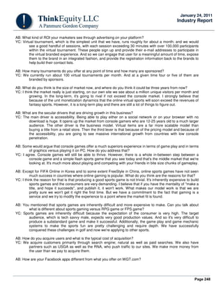 Page 248
January 24, 2011
Industry Report
AB: What kind of ROI your marketers see through advertising on your platform?
YC: Virtual tournament, which is the simplest unit that we have, runs roughly for about a month; and we would
see a good handful of sessions, with each session exceeding 30 minutes with over 100,000 participants
within the virtual tournament. These people sign up and provide their e-mail addresses to participate in
the virtual branded experience. And so we can engage that user for a meaningful amount of time, expose
them to the brand in an integrated fashion, and provide the registration information back to the brands to
help build their contact lists.
AB: How many tournaments do you offer at any point of time and how many are sponsored?
YC: We currently run about 100 virtual tournaments per month. And at a given time four or five of them are
branded by sponsors.
AB: What do you think is the size of market now, and where do you think it could be three years from now?
YC: I think the market really is just starting, on our own site we see about a million unique visitors per month and
growing. In the long-term, it's going to rival if not exceed the console market. I strongly believe that
because of the unit monetization dynamics that the online virtual sports will soon exceed the revenues of
fantasy sports. However, it is a long-term play and there are still a lot of things to figure out.
AB: What are the secular drivers that are driving growth in this business?
YC: The main driver is accessibility. Being able to play either on a social network or on your browser with no
download is huge. It opens up the market from console gamers who are 12-25 years old to a much larger
audience. The other driver is the business model. Virtual items are a far more scalable model than
buying a title from a retail store. Then the third lever is that because of the pricing model and because of
the accessibility, you are going to see massive international growth from countries with low console
penetration.
AB: Some would argue that console games offer a much superiors experience in terms of game play and in terms
of graphics versus playing it on PC. How do you address that?
YC: I agree. Console games will still be able to thrive. However, there is a whole in-between step between a
console game and a simple flash sports game that you see today and that's the middle market that we're
looking at. It's much more about playing and competing with your friends in bite size chunks of gameplay.
AB: Except for FIFA Online in Korea and to some extent FreeStyle in China, online sports games have not seen
much success in countries where online gaming is popular. What do you think are the reasons for that?
YC: I think the reason for that is that producing a good sports game is not trivial. It's inherently expensive to build
sports games and the consumers are very demanding. I believe that if you have the mentality of "make a
title, and hope it succeeds", and publish it, it won't work. What makes our model work is that we are
pretty sure we won't get it right the first time. But we have a commitment to the fact that gaming is a
service and we try to modify the experience to a point where the market fit is found.
AB: You mentioned that sports games are inherently difficult and more expensive to make. Can you talk about
what is different about sports gaming versus RPG game or FPS game?
YC: Sports games are inherently difficult because the expectation of the consumer is very high. The target
audience, which is tech savvy male, expects very good production values. And so it's very difficult to
produce a substandard game and make it successful. Additionally, the game play and game mechanic
systems to make the sports fun are pretty challenging and require depth. We have successfully
conquered these challenges in golf and now we're applying to other sports.
AB: How do you acquire users and what is the typical cost of acquisition?
YC: We acquire customers primarily through search engine; natural as well as paid searches. We also have
partners such as USGA as well as the RNA, who push traffic to our sites. We make more money from
the user than we pay to acquire them.
AB: How are your Facebook apps different from what you offer on WGT.com?
 