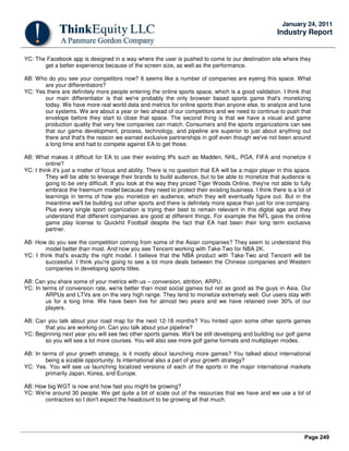 Page 249
January 24, 2011
Industry Report
YC: The Facebook app is designed in a way where the user is pushed to come to our destination site where they
get a better experience because of the screen size, as well as the performance.
AB: Who do you see your competitors now? It seems like a number of companies are eyeing this space. What
are your differentiators?
YC: Yes there are definitely more people entering the online sports space, which is a good validation. I think that
our main differentiator is that we're probably the only browser based sports game that's monetizing
today. We have more real world data and metrics for online sports than anyone else, to analyze and tune
our systems. We are about a year or two ahead of our competitors and we need to continue to push that
envelope before they start to close that space. The second thing is that we have a visual and game
production quality that very few companies can match. Consumers and the sports organizations can see
that our game development, process, technology, and pipeline are superior to just about anything out
there and that's the reason we earned exclusive partnerships in golf even though we've not been around
a long time and had to compete against EA to get those.
AB: What makes it difficult for EA to use their existing IPs such as Madden, NHL, PGA, FIFA and monetize it
online?
YC: I think it's just a matter of focus and ability. There is no question that EA will be a major player in this space.
They will be able to leverage their brands to build audience, but to be able to monetize that audience is
going to be very difficult. If you look at the way they priced Tiger Woods Online, they're not able to fully
embrace the freemium model because they need to protect their existing business. I think there is a lot of
learnings in terms of how you monetize an audience, which they will eventually figure out. But in the
meantime we'll be building out other sports and there is definitely more space than just for one company.
Plus every single sport organization is trying their best to remain relevant in this digital age and they
understand that different companies are good at different things. For example the NFL gave the online
game play license to Quickhit Football despite the fact that EA had been their long term exclusive
partner.
AB: How do you see the competition coming from some of the Asian companies? They seem to understand this
model better than most. And now you see Tencent working with Take-Two for NBA 2K.
YC: I think that's exactly the right model. I believe that the NBA product with Take-Two and Tencent will be
successful. I think you're going to see a lot more deals between the Chinese companies and Western
companies in developing sports titles.
AB: Can you share some of your metrics with us – conversion, attrition, ARPU.
YC: In terms of conversion rate, we're better than most social games but not as good as the guys in Asia. Our
ARPUs and LTVs are on the very high range. They tend to monetize extremely well. Our users stay with
us for a long time. We have been live for almost two years and we have retained over 30% of our
players.
AB: Can you talk about your road map for the next 12-18 months? You hinted upon some other sports games
that you are working on. Can you talk about your pipeline?
YC: Beginning next year you will see two other sports games. We'll be still developing and building our golf game
so you will see a lot more courses. You will also see more golf game formats and multiplayer modes.
AB: In terms of your growth strategy, is it mostly about launching more games? You talked about international
being a sizable opportunity. Is international also a part of your growth strategy?
YC: Yes. You will see us launching localized versions of each of the sports in the major international markets
primarily Japan, Korea, and Europe.
AB: How big WGT is now and how fast you might be growing?
YC: We're around 30 people. We get quite a bit of scale out of the resources that we have and we use a lot of
contractors so I don't expect the headcount to be growing all that much.
 