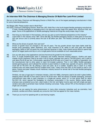 Page 25
January 24, 2011
Industry Report
An Interview With The Chairman & Managing Director Of Multi-Flex Lami-Print Limited
We turn to Anil Dang, Chairman and Managing Director of Multi-Flex, one of the largest packaging manufactures in India
for some historical perspective.
Atul Bagga (AB): Please explain what is Multi-Flex?
Anil Dang, Chairman & Managing Director, Multi-Flex (AD): Multi-Flex is the fourth-largest flexible packaging manufacturer
in India. Flexible packaging is packaging that is not rigid and usually made from plastic films, aluminum foils, and
paper. Some of the applications of flexible packaging material are things like candy wraps, bag of chips.
AB: How long you have been in this business, and can you give us some historical perspective on this industry?
AD: I have been in this industry since 1987. Since late 80s, the flexible packaging industry in India grew at more than
25% per annum and is currently about the size of $5 billion per year. The industry continues to grow at about
25%.
AB: What are the drivers of growth, then and now?
AD: Drivers of growth have not changed in the last 20 years. The key growth drivers have been better shelf life,
temper proof packaging, better aesthetics, and, most important of all, ability to sell units pack with flexible
packaging. Ability to sell unit packs the most important because in India, mass market cannot afford to spend high
upfront for bigger packs and rely on unit or single packs that are available at much reasonable prices.
AB: Can you talk about a few applications and how that drove the growth for the industry?
AD: Sure. A couple breakthroughs were in Shampoo and Gutkha (flavored chewing tobacco). Gutkha and paan
masala (mouth freshener) used to be sold in the tin boxes, package size used to 100-200 grams, and it used to
cost about Rs.20-30 per box. Unfortunately, spending Rs.20-30 was out of reach for a majority of population, but
the manufacturers had no other option to reach the broader audience. Then in mid 1980s, flexible packaging
started gaining ground, and it allowed the vendors to pack Gutkha in smaller size, typically 2-5 grams, which they
could sell for Rs.0.50-1.00. By offering a byte size pack, all of a sudden, Gutakha was in reach of a mass
audience who can easily spend Rs0.50 multiple times a day. Today more than 95% of the Gutkha is sold in unit
packs. Gutkha and paan masala (mouth freshener) industry account for almost half of the total flexible packaging
industry in India.
Similarly, we saw a huge spurt in shampoo industry. Until mid 1980s, shampoos used to be sold in glass bottles,
weighing about 200-500 ml that used to sell for Rs.30-50 each. With the advent of flexible packaging, shampoo
manufacturers were able to pack shampoo in a single-use sachet, about 5-7 ml that would retail for about
Rs.0.50-1.00, which opened the floodgates for shampoo consumption in the country. Before sachet packs,
shampoo was considered luxury item, used mostly in the mid- and higher-income users and with single-use pack,
vendors were able to penetrate mass markets including rural areas. Today, almost 70% of the shampoo is sold in
single-use unit packs.
Similarly, we are seeing the same phenomenon in many other consumer industries such as cosmetics, food
products, candies and others, basically any consumer item that has appeal for the mass markets.
AB: Thank you so much for speaking with us and sharing insights.
 