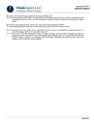 Page 250
January 24, 2011
Industry Report
AB: How much money have you raised and are you profitable now?
YC: We have raised over $20 million. The golf product is profitable already. But as a company, profitability is not
something we focus on right now. We're focused on growing the titles, leading and dominating the sports
space.
AB: Over the next couple of years, what do you think are the big challenges for WGT?
YC: It's definitely getting the new titles out and localizing for each of the international markets.
AB: In three years from now, where do you see WGT? Do you see it as an independent private company, as a
part of any bigger platform, or as a public company?
YC: I am not sure if it will be independent or part of a larger company. But I see WGT occupying the space of
creating premium virtual sports content that people will be playing online for any sport that they like and
they'll be able to engage in a meaningful user community. Eventually we're going to have virtual pro
athletes, just like there are real pro athletes.
 