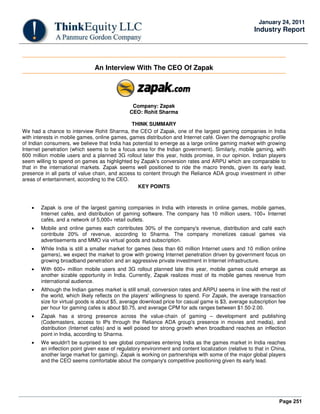 Page 251
January 24, 2011
Industry Report
An Interview With The CEO Of Zapak
Company: Zapak
CEO: Rohit Sharma
THINK SUMMARY
We had a chance to interview Rohit Sharma, the CEO of Zapak, one of the largest gaming companies in India
with interests in mobile games, online games, games distribution and Internet café. Given the demographic profile
of Indian consumers, we believe that India has potential to emerge as a large online gaming market with growing
Internet penetration (which seems to be a focus area for the Indian government). Similarly, mobile gaming, with
600 million mobile users and a planned 3G rollout later this year, holds promise, in our opinion. Indian players
seem willing to spend on games as highlighted by Zapak's conversion rates and ARPU which are comparable to
that in the international markets. Zapak seems well positioned to ride the macro trends, given its early lead,
presence in all parts of value chain, and access to content through the Reliance ADA group investment in other
areas of entertainment, according to the CEO.
KEY POINTS
• Zapak is one of the largest gaming companies in India with interests in online games, mobile games,
Internet cafés, and distribution of gaming software. The company has 10 million users, 100+ Internet
cafés, and a network of 5,000+ retail outlets.
• Mobile and online games each contributes 30% of the company's revenue, distribution and café each
contribute 20% of revenue, according to Sharma. The company monetizes casual games via
advertisements and MMO via virtual goods and subscription.
• While India is still a smaller market for games (less than 60 million Internet users and 10 million online
gamers), we expect the market to grow with growing Internet penetration driven by government focus on
growing broadband penetration and an aggressive private investment in Internet infrastructure.
• With 600+ million mobile users and 3G rollout planned late this year, mobile games could emerge as
another sizable opportunity in India. Currently, Zapak realizes most of its mobile games revenue from
international audience.
• Although the Indian games market is still small, conversion rates and ARPU seems in line with the rest of
the world, which likely reflects on the players' willingness to spend. For Zapak, the average transaction
size for virtual goods is about $5, average download price for casual game is $3, average subscription fee
per hour for gaming cafes is about $0.75, and average CPM for ads ranges between $1.50-2.00.
• Zapak has a strong presence across the value-chain of gaming – development and publishing
(Codemasters, access to IPs through the Reliance ADA group's presence in movies and media), and
distribution (Internet cafés) and is well poised for strong growth when broadband reaches an inflection
point in India, according to Sharma.
• We wouldn't be surprised to see global companies entering India as the games market in India reaches
an inflection point given ease of regulatory environment and content localization (relative to that in China,
another large market for gaming). Zapak is working on partnerships with some of the major global players
and the CEO seems comfortable about the company's competitive positioning given its early lead.
 