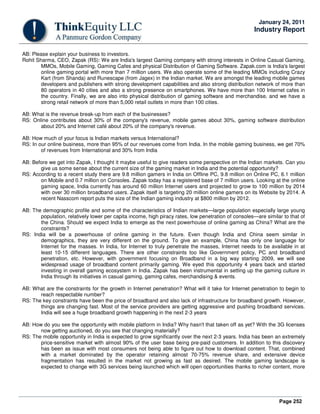 Page 252
January 24, 2011
Industry Report
AB: Please explain your business to investors.
Rohit Sharma, CEO, Zapak (RS): We are India's largest Gaming company with strong interests in Online Casual Gaming,
MMOs, Mobile Gaming, Gaming Cafes and physical Distribution of Gaming Software. Zapak.com is India's largest
online gaming portal with more than 7 million users. We also operate some of the leading MMOs including Crazy
Kart (from Shanda) and Runescape (from Jagex) in the Indian market. We are amongst the leading mobile games
developers and publishers with strong development capabilities and also strong distribution network of more than
80 operators in 40 cities and also a strong presence on smartphones. We have more than 100 Internet cafes in
the country. Finally, we are also into physical distribution of gaming software and merchandise, and we have a
strong retail network of more than 5,000 retail outlets in more than 100 cities.
AB: What is the revenue break-up from each of the businesses?
RS: Online contributes about 30% of the company's revenue, mobile games about 30%, gaming software distribution
about 20% and Internet café about 20% of the company's revenue.
AB: How much of your focus is Indian markets versus International?
RS: In our online business, more than 95% of our revenues come from India. In the mobile gaming business, we get 70%
of revenues from International and 30% from India
AB: Before we get into Zapak, I thought it maybe useful to give readers some perspective on the Indian markets. Can you
give us some sense about the current size of the gaming market in India and the potential opportunity?
RS: According to a recent study there are 9.8 million gamers in India on Offline PC, 9.8 million on Online PC, 6.1 million
on Mobile and 0.7 million on Consoles. Zapak today has a registered base of 7 million users. Looking at the online
gaming space, India currently has around 60 million Internet users and projected to grow to 100 million by 2014
with over 30 million broadband users. Zapak itself is targeting 20 million online gamers on its Website by 2014. A
recent Nasscom report puts the size of the Indian gaming industry at $800 million by 2012.
AB: The demographic profile and some of the characteristics of Indian markets—large population especially large young
population, relatively lower per capita income, high piracy rates, low penetration of consoles—are similar to that of
the China. Should we expect India to emerge as the next powerhouse of online gaming as China? What are the
constraints?
RS: India will be a powerhouse of online gaming in the future. Even though India and China seem similar in
demographics, they are very different on the ground. To give an example, China has only one language for
Internet for the masses. In India, for Internet to truly penetrate the masses, Internet needs to be available in at
least 10-15 different languages. There are other constraints too like Government policy, PC and broadband
penetration, etc. However, with government focusing on Broadband in a big way starting 2009, we will see
widespread usage of broadband content primarily gaming. We eyed this opportunity 4 years back and started
investing in overall gaming ecosystem in India. Zapak has been instrumental in setting up the gaming culture in
India through its initiatives in casual gaming, gaming cafes, merchandising & events.
AB: What are the constraints for the growth in Internet penetration? What will it take for Internet penetration to begin to
reach respectable number?
RS: The key constraints have been the price of broadband and also lack of infrastructure for broadband growth. However,
things are changing fast. Most of the service providers are getting aggressive and pushing broadband services.
India will see a huge broadband growth happening in the next 2-3 years
AB: How do you see the opportunity with mobile platform in India? Why hasn't that taken off as yet? With the 3G licenses
now getting auctioned, do you see that changing materially?
RS: The mobile opportunity in India is expected to grow significantly over the next 2-3 years. India has been an extremely
price-sensitive market with almost 90% of the user base being pre-paid customers. In addition to this discovery
has been as issue with most consumers not being able to figure out how to download content. That, combined
with a market dominated by the operator retaining almost 70-75% revenue share, and extensive device
fragmentation has resulted in the market not growing as fast as desired. The mobile gaming landscape is
expected to change with 3G services being launched which will open opportunities thanks to richer content, more
 