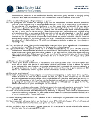 Page 253
January 24, 2011
Industry Report
powerful devices, improved UIs and better content discovery mechanisms, giving the users an engaging gaming
experience. With 600+ million mobile phone users, this segment is expected to see the fastest growth.
AB: How about the Indian players' willingness to spend on games?
RS: Since gaming user base in India is still not large, paying users are not significant in numbers. However, conversion
from free to paid users for some of our games like Runescape & Crazy Kart is comparable to global standards.
We currently see 5-7% users buying virtual items in our client based MMOs and almost 3-4% users paying
subscription on games like Runescape. There is 1.5% conversion in try before you buy casual games model.
ARPU is also quite healthy at $5-6. ARPU in our gaming cafes are close to $20 per month. This clearly highlights
the intent of Indian users to pay for gaming. These conversions will start making tremendous business sense
when absolute numbers of gamers go up. Online payment methods are not really popular in India. Only a small
set of users own credit cards/Internet banking and most are still reluctant to use their credit cards. Mobile
payments are still not popular due to unfavorable revenue share with telecom companies. Pre paid cards are
another popular medium but distribution of these cards is very challenging & expensive. Credit card transactions
are getting safe in India thanks to strict RBI guidelines, mobile payments starting to appear and income levels are
increasing in India.
AB: That's a great primer on the Indian markets. Back to Zapak, how many of your games are developed in-house versus
licensed from third party? How do you expect it to change over the next couple years?
RS: Zapak owns IP of over 40% games currently live on its Website. We don't develop our games but rather outsource
development to leading developers worldwide. Our online revenues are mainly through advertising & Advergames
so it's not particularly tied to a particular game. However for our MMO business, 100% of our subscription/item
sales revenue comes from third party games. We are currently working on developing our own browser based
MMO and this revenue split will change significantly in the favor of our own games when they go live by Q3 of
2010.
AB: What are you doing on mobile front?
RS: Our mobile games division, Jump Games, is fast emerging as a leading publisher across various smartphone app
stores and our games have featured in the top selling games across channels globally. In addition, the feature
phone business still is a significant part of the global business and will remain so in the emerging markets for a
few years. Jump games has built a very efficient and low cost model for porting of games across over 800
devices and will selectively continue to publish relevant content across operator channels
AB: Who is your target customer?
RS: On mobile target customer is the casual gamer who wants to experience gaming on his/her mobile device anywhere,
anytime. In markets like India with 3g over the next few years, we expect to reach out to the low end consumer
who has never experienced gaming before. For our online business, our core target is people the age group of 12
to 35 years. We also cater to kids through our merchandise business retailing toys from leading global toy makers.
Our gaming café business is more focused on hardcore male gamer in 14 to 22 years age group. Besides that,
we have dedicated casual games portal for girls, kids, cricket lovers.
AB: Can you explain how do you make money – virtual goods, subscription, download, advertising, what could be the mix
between these different revenue streams currently and how do you see it trending over a longer term?
RS: In the casual gaming business, we make money through advertising. In the gaming cafe business we make money by
charging the user hourly usage rate. For MMO, model is virtual goods and subscription. In mobile, almost 85-90%
of our revenues come from the download model.
AB: What is the pricing model for ads – CPM, CPA? How do the ad rates compare for games versus other forms of video
or display ads?
RS: We are essentially a branding platform and therefore do not do CPA or CPL. We focus on CPM only. We also get
huge amount of premiums when we do adver-games and in-game branding.
AB: Can you highlight some typical pricing – average transaction size for virtual goods, average subscription fee, average
download price of a game, average CPM for ads?
 