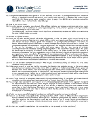 Page 254
January 24, 2011
Industry Report
RS: Average transaction size for virtual goods on MMOGs like Crazy Kart is about $5; average download price per casual
game is $3, average Subscription fee per hour in our gaming cafes is about $0.75; average CPM for ads ranges
from $1.50-2.00. Mobile games pricing varies from region to region - from $0.10 in price sensitive markets like
India to $10 in mature markets like the US and Europe.
AB: How do you acquire users?
RS: For online games, we acquire users through SEM, affiliate marketing and cross promotions across various touch
points that we have. In addition we do a lot of large scale gaming events, which are typically funded/sponsored by
brands which help us acquire new users.
For mobile games, it is through operator portals, AppStores, and ad serving networks like AdMob along with using
the social media to create awareness.
AB: What is your growth strategy?
RS: In the last 3.5 years we have become the largest gaming player in India. We have a strong foothold across all the
value-chain components of gaming, be in casual, MMOs,, mobile, gaming software and payment cards, or Internet
cafés. We are well poised for strong growth when broadband and gaming reaches an inflection point in India. In
addition, we have also acquired Codemasters, a leading developer and publisher of console and PC games. This
immediately gives us a strong foothold in the global development and publishing space and access to world-class
IP that can be leveraged in the mobile and online space. We are also looking at strategic
partnerships/investments with Social Gaming companies globally so that we can have a strong play in this space
and also to have a strong play in the Indian Social Gaming space. The growth strategy for Jump Games is a
combination of expanding into more geographies, adding more distribution channels and developing persistent
gaming delivered across technologies. The strategy will also include exploring different business models like ad-
supported gaming, subscription based, in-app purchases and freemium content to drive user engagement and
retention. We are also looking at strategic partnership/investment with a high-end mobile design studio to give us
end-to-end development and distribution capabilities in the mobile gaming space
AB: Can you talk about the competitive landscape? Who are your competitors currently and who do you have poses
competitive threat potentially?
RS: India market currently is small and had few companies that focus on one particular segment of the gaming value
chain. Indiagames is a strong player in the mobile. EA is strong player in the Console and PC software space, but
they don't have offices in India. There a couple of players in the online gaming space but they are not very big.
IBIBO is now promoting social gaming on their platform. There is enough scope and potential in the Indian market
for more players to come. I believe one of the key growth drivers of gaming market in India will be entry of more
players that will scale up the gaming eco-system and the customer base.
AB: Unlike China, India may be a relatively easier country from regulatory standpoint. In this regard, how do see potential
competition from international gaming companies such as Tencent, Nexon, Activision-Blizzard?
RS: You are right. India is a relatively easier country to work with as compared to China both from a regulatory standpoint
and also localization (because unlike China, English language is widely acceptable) so as the Indian market
expands a lot of International players will look at India. We are in talks with most of the large players to have
partnerships for their India Strategy. Obviously in some cases the partnerships will happen and in some cases
large global companies will enter India on their own. I think that the potential on India market is big enough for
multiple player to exist and grow.
AB: What is your secret source? What part of your business is difficult for any other company to replicate?
RS: We own and dominate various parts of the gaming value chain, which I believe is difficult for other companies to
replicate. We have a strong first mover advantage and a very strong gaming brand that appeals to the youth of
India. Also based on the strengths of our group, we have access to lots of global IPs and strong distribution
capabilities. We have a very cost efficient and robust model which is not very easy to replicate for companies in
the west.
AB: Are there any compelling new offerings that you're working on that we should be paying attention to?
 
