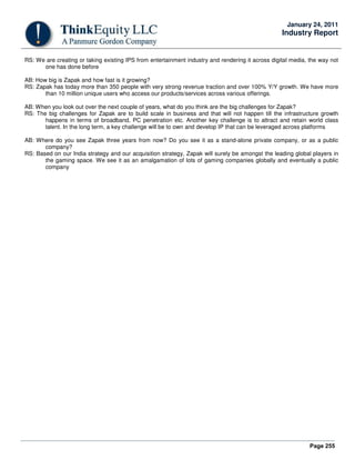 Page 255
January 24, 2011
Industry Report
RS: We are creating or taking existing IPS from entertainment industry and rendering it across digital media, the way not
one has done before
AB: How big is Zapak and how fast is it growing?
RS: Zapak has today more than 350 people with very strong revenue traction and over 100% Y/Y growth. We have more
than 10 million unique users who access our products/services across various offerings.
AB: When you look out over the next couple of years, what do you think are the big challenges for Zapak?
RS: The big challenges for Zapak are to build scale in business and that will not happen till the infrastructure growth
happens in terms of broadband, PC penetration etc. Another key challenge is to attract and retain world class
talent. In the long term, a key challenge will be to own and develop IP that can be leveraged across platforms
AB: Where do you see Zapak three years from now? Do you see it as a stand-alone private company, or as a public
company?
RS: Based on our India strategy and our acquisition strategy, Zapak will surely be amongst the leading global players in
the gaming space. We see it as an amalgamation of lots of gaming companies globally and eventually a public
company
 