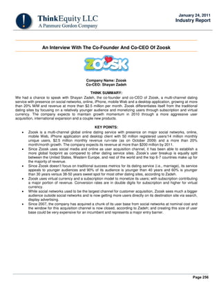 Page 256
January 24, 2011
Industry Report
An Interview With The Co-Founder And Co-CEO Of Zoosk
Company Name: Zoosk
Co-CEO: Shayan Zadeh
THINK SUMMARY:
We had a chance to speak with Shayan Zadeh, the co-founder and co-CEO of Zoosk, a multi-channel dating
service with presence on social networks, online, iPhone, mobile Web and a desktop application, growing at more
than 20% M/M and revenue at more than $2.5 million per month. Zoosk differentiates itself from the traditional
dating sites by focusing on a relatively younger audience and monetizing users through subscription and virtual
currency. The company expects to maintain growth momentum in 2010 through a more aggressive user
acquisition, international expansion and a couple new products.
KEY POINTS:
• Zoosk is a multi-channel global online dating service with presence on major social networks, online,
mobile Web, iPhone application and desktop client with 50 million registered users/14 million monthly
unique users, $2.5 million monthly revenue run-rate (as on October 2009) and a more than 20%
month/month growth. The company expects its revenue at more than $200 million by 2011.
• Since Zoosk uses social media and online as user acquisition channel, it has been able to establish a
more global footprint as compared to other dating service sites. Zoosk’s user breakup is equally split
between the United States, Western Europe, and rest of the world and the top 6-7 countries make up for
the majority of revenue.
• Since Zoosk doesn’t focus on traditional success metrics for its dating service (i.e., marriage), its service
appeals to younger audiences and 90% of its audience is younger than 40 years and 60% is younger
than 30 years versus 38-50 years sweet spot for most other dating sites, according to Zadeh.
• Zoosk uses virtual currency and a subscription model to monetize its users; with subscription contributing
a major portion of revenue. Conversion rates are in double digits for subscription and higher for virtual
currency.
• While social networks used to be the largest channel for customer acquisition, Zoosk sees much a bigger
audience outside social networks and is now getting more users directly on its destination site via search,
display advertising.
• Since 2007, the company has acquired a chunk of its user base from social networks at nominal cost and
the window for this acquisition channel is now closed, according to Zadeh; and creating this size of user
base could be very expensive for an incumbent and represents a major entry barrier.
 