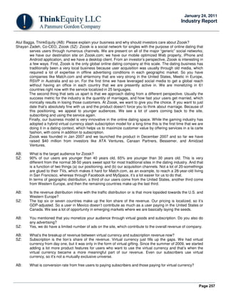 Page 257
January 24, 2011
Industry Report
Atul Bagga, ThinkEquity (AB): Please explain your business and why should investors care about Zoosk?
Shayan Zadeh, Co-CEO, Zoosk (SZ): Zoosk is a social network for singles with the purpose of online dating that
serves users through numerous channels. We are present on all of the major “generic” social networks;
we have our destination site on Zoosk.com; we have our mobile optimized Web property, iPhone and
Android application, and we have a desktop client. From an investor’s perspective, Zoosk is interesting in
a few ways. First, Zoosk is the only global online dating company at this scale. The dating business has
traditionally been a very local business because user acquisition was usually through old media, which
required a lot of expertise in offline advertising conditions in each geographic market. So you have
companies like Match.com and eHarmony that are very strong in the United States, Meetic in Europe,
RSVP in Australia and so on. For the first time we have leveraged social media to get a global reach
without having an office in each country that we are presently active in. We are monetizing in 61
countries right now with the service localized in 25 languages.
The second thing that sets us apart is that we approach dating from a different perspective. Usually the
success metric for the industry is the quantity of marriages, and how fast your users get married, which
ironically results in losing those customers. At Zoosk, we want to give you the choice. If you want to just
date that’s absolutely fine with us and the product doesn’t force you to think about marriage. Because of
this positioning, we appeal to younger audiences. We see a lot of users coming back to the site,
subscribing and using the service again.
Finally, our business model is very innovative in the online dating space. While the gaming industry has
adopted a hybrid virtual currency slash subscription model for a long time this is the first time that we are
doing it in a dating context, which helps us to maximize customer value by offering services in a la carte
fashion, with coins in addition to subscription.
Zoosk was founded in Jan 2007 and we launched the product in December 2007 and so far we have
raised $40 million from investors like ATA Ventures, Canaan Partners, Bessemer, and Amidzad
Ventures.
AB: What is the target audience for Zoosk?
SZ: 90% of our users are younger than 40 years old, 65% are younger than 30 years old. This is very
different from the normal 38-50 years sweet spot for most traditional sites in the dating industry. And that
is a function of two things (a) our positioning, and (b) our acquisition channels. Not a lot of 20-somethings
are glued to their TVs, which makes it hard for Match.com, as an example, to reach a 28-year-old living
in San Francisco, whereas through Facebook and MySpace, it’s a lot easier for us to do that.
In terms of geographic distribution, a third of our users come from the United States, another third come
from Western Europe, and then the remaining countries make up the last third.
AB: Is the revenue distribution inline with the traffic distribution or is that more lopsided towards the U.S. and
Western Europe?
SZ: The top six or seven countries make up the lion share of the revenue. Our pricing is localized, so it’s
GDP-adjusted. So a user in Mexico doesn’t contribute as much as a user paying in the United States or
Canada. We see a lot of opportunity in emerging markets where we are basically laying the seeds.
AB: You mentioned that you monetize your audience through virtual goods and subscription. Do you also do
any advertising?
SZ: Yes, we do have a limited number of ads on the site, which contribute to the overall revenue of company.
AB: What’s the breakup of revenue between virtual currency and subscription revenue now?
SZ: Subscription is the lion’s share of the revenue. Virtual currency just fills up the gaps. We had virtual
currency from day one, but it was only in the form of virtual gifting. Since the summer of 2009, we started
adding a lot more product features for users who want to use the virtual currency and that’s when the
virtual currency became a more meaningful part of our revenue. Even our subscribers use virtual
currency, so it’s not a mutually exclusive universe.
AB: What is conversion rate from free users to paying subscribers and those paying for virtual currency?
 