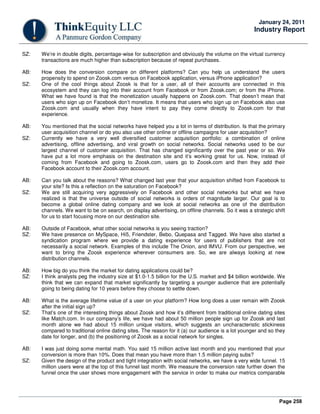 Page 258
January 24, 2011
Industry Report
SZ: We’re in double digits, percentage-wise for subscription and obviously the volume on the virtual currency
transactions are much higher than subscription because of repeat purchases.
AB: How does the conversion compare on different platforms? Can you help us understand the users
propensity to spend on Zoosk.com versus on Facebook application, versus iPhone application?
SZ: One of the cool things about Zoosk is that for a user, all of their accounts are connected in this
ecosystem and they can log into their account from Facebook or from Zoosk.com; or from the iPhone.
What we have found is that the monetization usually happens on Zoosk.com. That doesn’t mean that
users who sign up on Facebook don’t monetize. It means that users who sign up on Facebook also use
Zoosk.com and usually when they have intent to pay they come directly to Zoosk.com for that
experience.
AB: You mentioned that the social networks have helped you a lot in terms of distribution. Is that the primary
user acquisition channel or do you also use other online or offline campaigns for user acquisition?
SZ: Currently we have a very well diversified customer acquisition portfolio: a combination of online
advertising, offline advertising, and viral growth on social networks. Social networks used to be our
largest channel of customer acquisition. That has changed significantly over the past year or so. We
have put a lot more emphasis on the destination site and it’s working great for us. Now, instead of
coming from Facebook and going to Zoosk.com, users go to Zoosk.com and then they add their
Facebook account to their Zoosk.com account.
AB: Can you talk about the reasons? What changed last year that your acquisition shifted from Facebook to
your site? Is this a reflection on the saturation on Facebook?
SZ: We are still acquiring very aggressively on Facebook and other social networks but what we have
realized is that the universe outside of social networks is orders of magnitude larger. Our goal is to
become a global online dating company and we look at social networks as one of the distribution
channels. We want to be on search, on display advertising, on offline channels. So it was a strategic shift
for us to start focusing more on our destination site.
AB: Outside of Facebook, what other social networks is you seeing traction?
SZ: We have presence on MySpace, Hi5, Friendster, Bebo, Quepasa and Tagged. We have also started a
syndication program where we provide a dating experience for users of publishers that are not
necessarily a social network. Examples of this include The Onion, and IMVU. From our perspective, we
want to bring the Zoosk experience wherever consumers are. So, we are always looking at new
distribution channels.
AB: How big do you think the market for dating applications could be?
SZ: I think analysts peg the industry size at $1.0-1.5 billion for the U.S. market and $4 billion worldwide. We
think that we can expand that market significantly by targeting a younger audience that are potentially
going to being dating for 10 years before they choose to settle down.
AB: What is the average lifetime value of a user on your platform? How long does a user remain with Zoosk
after the initial sign up?
SZ: That’s one of the interesting things about Zoosk and how it’s different from traditional online dating sites
like Match.com. In our company’s life, we have had about 50 million people sign up for Zoosk and last
month alone we had about 15 million unique visitors, which suggests an uncharacteristic stickiness
compared to traditional online dating sites. The reason for it (a) our audience is a lot younger and so they
date for longer, and (b) the positioning of Zoosk as a social network for singles.
AB: I was just doing some mental math. You said 15 million active last month and you mentioned that your
conversion is more than 10%. Does that mean you have more than 1.5 million paying subs?
SZ: Given the design of the product and tight integration with social networks, we have a very wide funnel. 15
million users were at the top of this funnel last month. We measure the conversion rate further down the
funnel once the user shows more engagement with the service in order to make our metrics comparable
 
