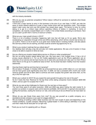 Page 259
January 24, 2011
Industry Report
with the industry standards.
AB: Who do you see as potential competitors? What makes it difficult for someone to replicate what Zoosk
has done so far?
SZ: I think that a major barrier to entry in this business is the size of our user base. In 2007, we rode the
wave of social network platforms to grab a huge market share with low acquisition costs. That window
doesn’t open every day and now that window has closed down again. The barrier to entry for online
dating is to get to a critical mass without spending millions of dollars in marketing. In terms of
competition, we recently crossed Match.com in traffic in the United States according to comScore. Next
up is to catch up with them in terms of revenue numbers.
AB: What are your major growth drivers in 2010?
SZ: There is a lot of product innovation happening right now that will help us hit our goals. We’re also
accelerating our acquisition through online and offline advertising, which will be a brand new territory for
us in 2010. There is a lot of room for us to grab more market share in existing markets, and also places
like Germany where we are starting; and Asia could be another big opportunity for us.
AB: What is your product roadmap that you talked about?
SZ: Our desktop client will play a big role and also rich mobile applications. We see a lot of traction in those
areas to be able to expand on what we have.
AB: Are you offering any location based dating service on iPhone or other smartphones?
SZ: We are not doing location based dating right now. We have seen it fail multiple times. It has a lot of
privacy issues attached to it. For us rich mobile applications such as the iPhone application are an
extension of our service and we have found a lot of users who use Zoosk.com also use it on their iPhone
when they’re on the go so it’s additional value to them. So the draw has been mobility more than location
awareness.
AB: How big Zoosk might be and how fast is it growing?
SZ: We are about 70 people. In October 2009, we announced that we were at $30 million on a run rate basis
and we have grown quite significantly since then. In 2009, we had a consistent 20% month over month
revenue growth and we’ve been able to continue and even surpass that growth rate since then, so the
sky is the limit right now.
AB: What’s your outlook for 2010? Do you expect the same growth throughout the rest of the year?
SZ: So far it looks like that. Revenue for the top three online dating companies hovers between $200-300
million; and our goal it to surpass that in 2011.
AB: What do you see as big challenges for Zoosk over the next two or three years?
SZ: The next three years is all about execution. 2008 and 2009 was about finding the right market fit, to
position our product, to acquire users and to become profitable. 2010 and 2011 is going to be execution;
scaling the business, scaling the revenue run rate, and continuing to be as efficient as we have been so
far.
AB: Where do you see Zoosk three years from now? Do you see yourself as a public company, as a
standalone private company or as a part of a bigger platform?
SZ: We are looking at building a billion dollar business over the next couple of years and depending on the
market conditions, a public company; Becoming a global leader in online dating is definitely in our sight
and that’s really the de facto plan for us right now.
AB: Thank you so much for speaking with us, Shayan.
 