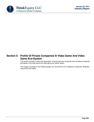 Page 260
January 24, 2011
Industry Report
Section 5: Profile Of Private Companies In Video Game And Video
Game Eco-System
This section includes a listing and description of several private companies that we believe materially
participate in the video game and video game eco-system space.
The images and data on the following pages are sourced from the respective companies’ Websites,
documents and CapIQ.
 