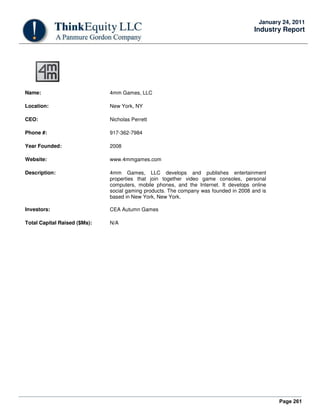 Page 261
January 24, 2011
Industry Report
Name: 4mm Games, LLC
Location: New York, NY
CEO: Nicholas Perrett
Phone #: 917-362-7984
Year Founded: 2008
Website: www.4mmgames.com
Description: 4mm Games, LLC develops and publishes entertainment
properties that join together video game consoles, personal
computers, mobile phones, and the Internet. It develops online
social gaming products. The company was founded in 2008 and is
based in New York, New York.
Investors: CEA Autumn Games
Total Capital Raised ($Ms): N/A
 