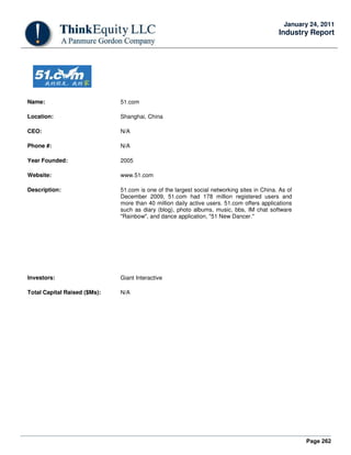 Page 262
January 24, 2011
Industry Report
Name: 51.com
Location: Shanghai, China
CEO: N/A
Phone #: N/A
Year Founded: 2005
Website: www.51.com
Description: 51.com is one of the largest social networking sites in China. As of
December 2009, 51.com had 178 million registered users and
more than 40 million daily active users. 51.com offers applications
such as diary (blog), photo albums, music, bbs, IM chat software
"Rainbow", and dance application, "51 New Dancer."
Investors: Giant Interactive
Total Capital Raised ($Ms): N/A
 