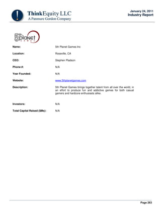 Page 263
January 24, 2011
Industry Report
Name: 5th Planet Games Inc
Location: Roseville, CA
CEO: Stephen Pladson
Phone #: N/A
Year Founded: N/A
Website: www.5thplanetgames.com
Description: 5th Planet Games brings together talent from all over the world, in
an effort to produce fun and addictive games for both casual
gamers and hardcore enthusiasts alike.
Investors: N/A
Total Capital Raised ($Ms): N/A
 