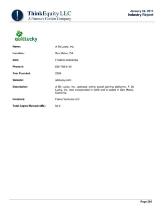 Page 265
January 24, 2011
Industry Report
Name: A Bit Lucky, Inc.
Location: San Mateo, CA
CEO: Frederic Descamps
Phone #: 650-799-6145
Year Founded: 2009
Website: abitlucky.com
Description: A Bit Lucky, Inc. operates online social gaming platforms. A Bit
Lucky, Inc. was incorporated in 2009 and is based in San Mateo,
California.
Investors: Felicis Ventures LLC
Total Capital Raised ($Ms): $2.6
 