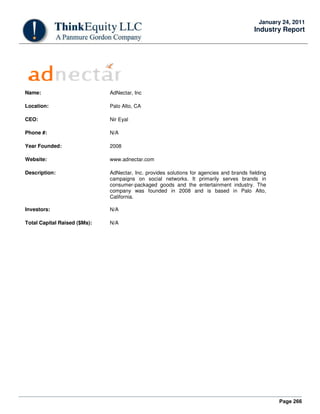 Page 266
January 24, 2011
Industry Report
Name: AdNectar, Inc
Location: Palo Alto, CA
CEO: Nir Eyal
Phone #: N/A
Year Founded: 2008
Website: www.adnectar.com
Description: AdNectar, Inc. provides solutions for agencies and brands fielding
campaigns on social networks. It primarily serves brands in
consumer-packaged goods and the entertainment industry. The
company was founded in 2008 and is based in Palo Alto,
California.
Investors: N/A
Total Capital Raised ($Ms): N/A
 