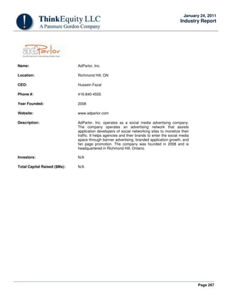 Page 267
January 24, 2011
Industry Report
Name: AdParlor, Inc.
Location: Richmond Hill, ON
CEO: Hussein Fazal
Phone #: 416-840-4505
Year Founded: 2008
Website: www.adparlor.com
Description: AdParlor, Inc. operates as a social media advertising company.
The company operates an advertising network that assists
application developers of social networking sites to monetize their
traffic. It helps agencies and their brands to enter the social media
space through banner advertising, branded application growth, and
fan page promotion. The company was founded in 2008 and is
headquartered in Richmond Hill, Ontario.
Investors: N/A
Total Capital Raised ($Ms): N/A
 