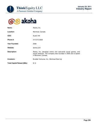Page 268
January 24, 2011
Industry Report
Name: Akoha, Inc.
Location: Montreal, Canada
CEO: Austin Hill
Phone #: 514-315-3626
Year Founded: 2006
Website: akoha.com
Description: Akoha, Inc. develops online and real-world social games, and
social networks. The company was founded in 2006 and is based
in Montreal, Canada.
Investors: Brudder Ventures, Inc.; Montreal Start Up
Total Capital Raised ($Ms): $1.9
 