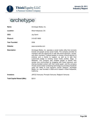 Page 269
January 24, 2011
Industry Report
Name: Archetype Media, Inc.
Location: West Hollywood, CA
CEO: Jay Samit
Phone #: 310-657-9900
Year Founded: 2006
Website: www.socialvibe.com
Description: Archetype Media, Inc. operates a social media utility that connects
brands and people across social media. The company provides its
members with the opportunity to talk with brand sponsors, causes,
and other members. It allows people to choose a brand sponsor to
endorse and a charity to support, as well as to add their
customized badge to existing social media profiles, blogs, or
Websites. The company also enables people to benefit their
causes and communities by engaging with brand sponsors and
sharing branded content with their social graph, and the company
infuses social media fundraising technology by providing Facebook
users the ability to fund women's cancer research. Archetype
Media, Inc. was founded in 2006 and is based in West Hollywood,
California.
Investors: JAFCO Ventures; Pinnacle Ventures; Redpoint Ventures
Total Capital Raised ($Ms): $23.9
 