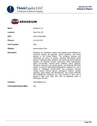 Page 270
January 24, 2011
Industry Report
Name: Arkadium, Inc.
Location: New York, NY
CEO: Kenny Rosenblatt
Phone #: 212-337-3701
Year Founded: 2001
Website: www.arkadium.com
Description: Arkadium, Inc. develops, creates, and supplies game software for
consumer brands, ad agencies, casino operators, and online
gamers in the United States. The company licenses and
customizes its library of games, including flash-based online
games, multiplayer poker software, and community game software
systems. Its products include customized online advergames,
game communities, Internet poker software, casino software,
interactive television and set-top games, and Nintendo WII flash
games, as well as flash-based backgammon software for use in
single or multiplayer environments. The company’s services
include custom Internet games, advergame creation, hosting,
reporting, game design and development, and custom Nintendo
WII development. Arkadium, Inc. was founded in 2001 and is
based in New York, New York, with an additional office in
Simferopol, Ukraine.
Investors: ZelnickMedia LLC
Total Capital Raised ($Ms): N/A
 