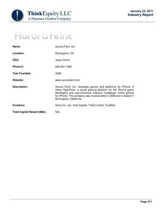 Page 271
January 24, 2011
Industry Report
Name: Aurora Feint, Inc.
Location: Burlingame, CA
CEO: Jason Citron
Phone #: 650-581-1560
Year Founded: 2008
Website: www.aurorafeint.com
Description: Aurora Feint, Inc. develops games and platforms for iPhone. It
offers OpenFeint, a social gaming platform for the iPhone game
developers and asynchronous massive multiplayer online games
for iPhone. The company was incorporated in 2008 and is based in
Burlingame, California.
Investors: Dena Co. Ltd.; Intel Capital; The9 Limited; YouWeb
Total Capital Raised ($Ms): N/A
 