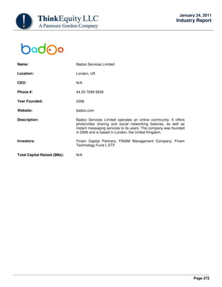 Page 272
January 24, 2011
Industry Report
Name: Badoo Services Limited
Location: London, UK
CEO: N/A
Phone #: 44 20 7099 9939
Year Founded: 2006
Website: badoo.com
Description: Badoo Services Limited operates an online community. It offers
photo/video sharing and social networking features, as well as
instant messaging services to its users. The company was founded
in 2006 and is based in London, the United Kingdom.
Investors: Finam Capital Partners; FINAM Management Company; Finam
Technology Fund I, ETF
Total Capital Raised ($Ms): N/A
 
