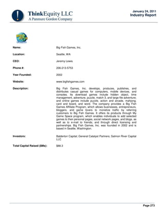 Page 273
January 24, 2011
Industry Report
Name: Big Fish Games, Inc.
Location: Seattle, WA
CEO: Jeremy Lewis
Phone #: 206-213-5753
Year Founded: 2002
Website: www.bigfishgames.com
Description: Big Fish Games, Inc. develops, produces, publishes, and
distributes casual games for computers, mobile devices, and
consoles. Its download games include hidden object, time
management, adventure, puzzle, match 3, and large file adventure;
and online games include puzzle, action and arcade, mahjong,
card and board, and word. The company provides a Big Fish
Games Affiliate Program, which allows businesses, entrepreneurs,
bloggers, and game lovers to monetize traffic by referring
customers to Big Fish Games. It offers its products through My
Game Space program, which enables individuals to add selected
games to their personal pages, social network pages, and blogs, as
well as to e-mail to friends; and through direct licensing and
partnerships. Big Fish Games, Inc. was founded in 2002 and is
based in Seattle, Washington.
Investors: Balderton Capital; General Catalyst Partners; Salmon River Capital
LLC
Total Capital Raised ($Ms): $88.3
 