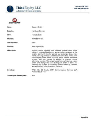 Page 274
January 24, 2011
Industry Report
Name: Bigpoint GmbH
Location: Hamburg, Germany
CEO: Heiko Hubertz
Phone #: 49 40 88 14 13 0
Year Founded: 2002
Website: www.bigpoint.net
Description: Bigpoint GmbH develops and operates browser-based online
games. It provides Bigpoint.com with an online games portal that
enables community to play games and exchange ideas, make
friends, set up guest books, and keep an online diary in blog form.
The company offers games, such as action, shooter, adventure,
strategy, and sport games. In addition, it provides in-game
advertising services. The company was formerly known as e-sport
GmbH and changed its name to Bigpoint GmbH in 2007. The
company was founded in 2002 and is based in Hamburg, Germany
with a subsidiary in San Francisco, California.
Investors: APEN AG; GE Equity; GMT Communications Partners LLP;
Peacock Equity Fund
Total Capital Raised ($Ms): $8.3
 