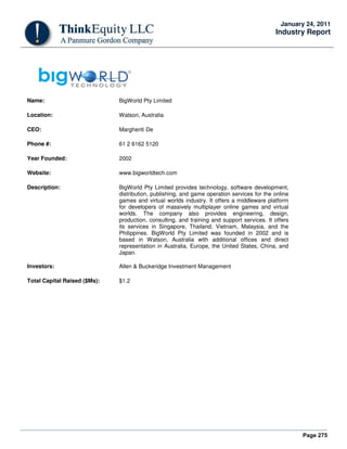 Page 275
January 24, 2011
Industry Report
Name: BigWorld Pty Limited
Location: Watson, Australia
CEO: Margheriti De
Phone #: 61 2 6162 5120
Year Founded: 2002
Website: www.bigworldtech.com
Description: BigWorld Pty Limited provides technology, software development,
distribution, publishing, and game operation services for the online
games and virtual worlds industry. It offers a middleware platform
for developers of massively multiplayer online games and virtual
worlds. The company also provides engineering, design,
production, consulting, and training and support services. It offers
its services in Singapore, Thailand, Vietnam, Malaysia, and the
Philippines. BigWorld Pty Limited was founded in 2002 and is
based in Watson, Australia with additional offices and direct
representation in Australia, Europe, the United States, China, and
Japan.
Investors: Allen & Buckeridge Investment Management
Total Capital Raised ($Ms): $1.2
 