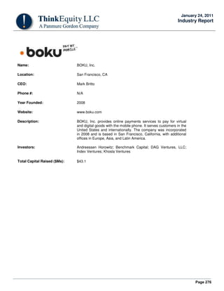 Page 276
January 24, 2011
Industry Report
Name: BOKU, Inc.
Location: San Francisco, CA
CEO: Mark Britto
Phone #: N/A
Year Founded: 2008
Website: www.boku.com
Description: BOKU, Inc. provides online payments services to pay for virtual
and digital goods with the mobile phone. It serves customers in the
United States and internationally. The company was incorporated
in 2008 and is based in San Francisco, California, with additional
offices in Europe, Asia, and Latin America.
Investors: Andreessen Horowitz; Benchmark Capital; DAG Ventures, LLC;
Index Ventures; Khosla Ventures
Total Capital Raised ($Ms): $43.1
 