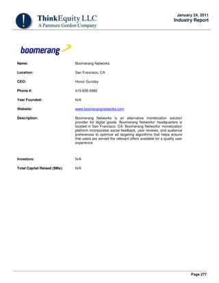 Page 277
January 24, 2011
Industry Report
Name: Boomerang Networks
Location: San Francisco, CA
CEO: Honor Gunday
Phone #: 415-656-6982
Year Founded: N/A
Website: www.boomerangnetworks.com
Description: Boomerang Networks is an alternative monetization solution
provider for digital goods. Boomerang Networks' headquarters is
located in San Francisco, CA. Boomerang Networks’ monetization
platform incorporates social feedback, user reviews, and audience
preferences to optimize ad targeting algorithms that helps ensure
that users are served the relevant offers available for a quality user
experience.
Investors: N/A
Total Capital Raised ($Ms): N/A
 