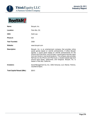 Page 278
January 24, 2011
Industry Report
Name: Booyah, Inc.
Location: Palo Alto, CA
CEO: Keith Lee
Phone #: N/A
Year Founded: 2008
Website: www.booyah.com
Description: Booyah, Inc. is an entertainment company that provides online
social games based on real-life achievements. It offers Booyah
Society, a social game based on real-life achievements for the
iPhone and iPod touch; and InCrowd, a social game that lets users
find new friends in real-world locations. The company also provides
MyTown for the iPhone and iPod touch, a location-based app built
around local shops, restaurants, and hangouts. Booyah, Inc. is
based in Palo Alto, California.
Investors: Accel Management Co, Inc.; DAG Ventures, LLC; Kleiner, Perkins,
Caufield & Byers
Total Capital Raised ($Ms): $29.5
 