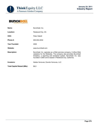 Page 279
January 24, 2011
Industry Report
Name: Bunchball, Inc.
Location: Redwood City, CA
CEO: Peter Daboll
Phone #: 650-654-2034
Year Founded: 2005
Website: www.bunchball.com
Description: Bunchball, Inc. operates as a Web services company. It offers Web
catalytics for the Websites. The company also provides Bunchball
Analytics, a reporting and analytical system. Bunchball, Inc. was
founded in 2005 and is based in Redwood City, California.
Investors: Adobe Ventures; Granite Ventures, LLC
Total Capital Raised ($Ms): $6.0
 