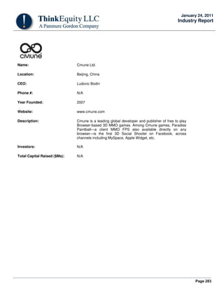 Page 283
January 24, 2011
Industry Report
Name: Cmune Ltd.
Location: Beijing, China
CEO: Ludovic Bodin
Phone #: N/A
Year Founded: 2007
Website: www.cmune.com
Description: Cmune is a leading global developer and publisher of free to play
Browser-based 3D MMO games. Among Cmune games, Paradise
Paintball—a client MMO FPS also available directly on any
browser—is the first 3D Social Shooter on Facebook, across
channels including MySpace, Apple Widget, etc.
Investors: N/A
Total Capital Raised ($Ms): N/A
 