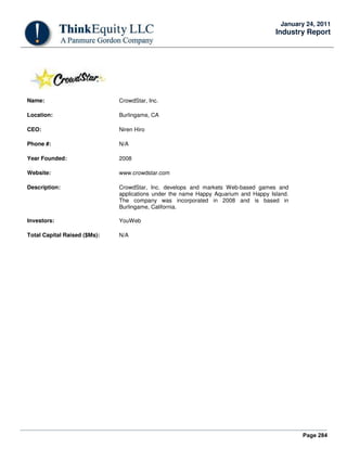 Page 284
January 24, 2011
Industry Report
Name: CrowdStar, Inc.
Location: Burlingame, CA
CEO: Niren Hiro
Phone #: N/A
Year Founded: 2008
Website: www.crowdstar.com
Description: CrowdStar, Inc. develops and markets Web-based games and
applications under the name Happy Aquarium and Happy Island.
The company was incorporated in 2008 and is based in
Burlingame, California.
Investors: YouWeb
Total Capital Raised ($Ms): N/A
 
