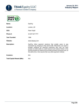 Page 285
January 24, 2011
Industry Report
Name: DaoPay
Location: London, UK
CEO: Peter Krapfl
Phone #: 44 207 037 7777
Year Founded: 1996
Website: www.daopay.com
Description: DaoPay offers payment solutions that enable users to pay
merchants by charging to their phone bills. Merchants can reach a
broader audience by reaching customers who may not have
access to credit cards or a bank account and reduce friction in the
buying process by making the purchase process convenient and, at
the same time, more secure than any other payment method.
Investors: N/A
Total Capital Raised ($Ms): N/A
 