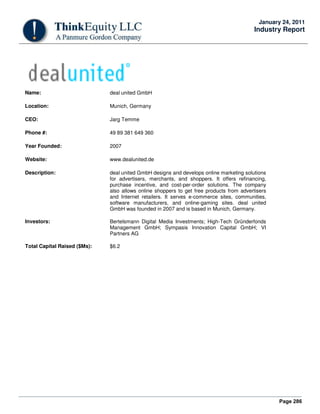 Page 286
January 24, 2011
Industry Report
Name: deal united GmbH
Location: Munich, Germany
CEO: Jarg Temme
Phone #: 49 89 381 649 360
Year Founded: 2007
Website: www.dealunited.de
Description: deal united GmbH designs and develops online marketing solutions
for advertisers, merchants, and shoppers. It offers refinancing,
purchase incentive, and cost-per-order solutions. The company
also allows online shoppers to get free products from advertisers
and Internet retailers. It serves e-commerce sites, communities,
software manufacturers, and online-gaming sites. deal united
GmbH was founded in 2007 and is based in Munich, Germany.
Investors: Bertelsmann Digital Media Investments; High-Tech Gründerfonds
Management GmbH; Sympasis Innovation Capital GmbH; VI
Partners AG
Total Capital Raised ($Ms): $6.2
 