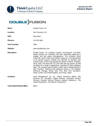 Page 288
January 24, 2011
Industry Report
Name: Double Fusion, Inc.
Location: San Francisco, CA
CEO: Alex Sood
Phone #: 415-975-9991
Year Founded: 2004
Website: www.doublefusion.com
Description: Double Fusion, Inc. provides in-game, around-game, and Web-
based solutions for marketers and their advertising agencies to
engage and sell gamer demographics. The company offers
fusion.sdk, suite of tools that enable a spectrum of ad placements
to be served in-game, tracked, and reported. Its products also
include fusion.runtime that provides the power to define, integrate,
serve, track, and report 2D, 3D, and video ads into games, as well
as allows for a range of applications, including PC back catalogue
titles. The company was founded in 2004 and is headquartered in
San Francisco, California with additional offices in Los Angeles,
California; Chicago, Illinois; New York, New York; Jerusalem,
Israel; London, the United Kingdom; and Tokyo, Japan.
Investors: Accel Management Co, Inc.; Hearst Interactive Media; IDG
Ventures SF; Jerusalem Capital Partners; Jerusalem Venture
Partners; Norwest Venture Partners; Sedona Capital,Inc.; The
Hearst Corporation; Time Warner Investments
Total Capital Raised ($Ms): $56.5
 