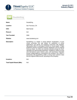 Page 289
January 24, 2011
Industry Report
Name: DoubleDing
Location: San Francisco, CA
CEO: Matt Handal
Phone #: N/A
Year Founded: 2009
Website: www.doubleding.com
Description: DoubleDing is a leader in social network monetization. It turns
virtual currencies into real dollars for publishers of online
applications and games. By engaging consumers with targeted,
high-quality offers in exchange for points or virtual wealth, it helps
publishers achieve increased customer satisfaction and an ongoing
revenue stream. Its offers are carefully selected among the most-
reputable and well-branded advertisers, targeted to millions of local
and international social network users, and seamlessly integrated
across multiple platforms, according to the company. As a result, a
partnership with DoubleDing yields a strong loyal customer base
and the highest RPMs around, according to the company.
Investors: N/A
Total Capital Raised ($Ms): N/A
 
