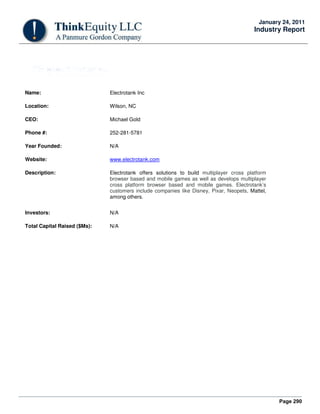 Page 290
January 24, 2011
Industry Report
Name: Electrotank Inc
Location: Wilson, NC
CEO: Michael Gold
Phone #: 252-281-5781
Year Founded: N/A
Website: www.electrotank.com
Description: Electrotank offers solutions to build multiplayer cross platform
browser based and mobile games as well as develops multiplayer
cross platform browser based and mobile games. Electrotank’s
customers include companies like Disney, Pixar, Neopets, Mattel,
among others.
Investors: N/A
Total Capital Raised ($Ms): N/A
 