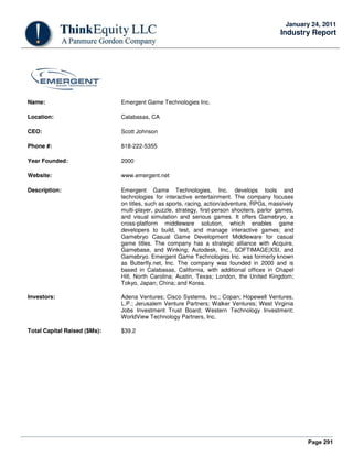 Page 291
January 24, 2011
Industry Report
Name: Emergent Game Technologies Inc.
Location: Calabasas, CA
CEO: Scott Johnson
Phone #: 818-222-5355
Year Founded: 2000
Website: www.emergent.net
Description: Emergent Game Technologies, Inc. develops tools and
technologies for interactive entertainment. The company focuses
on titles, such as sports, racing, action/adventure, RPGs, massively
multi-player, puzzle, strategy, first-person shooters, parlor games,
and visual simulation and serious games. It offers Gamebryo, a
cross-platform middleware solution, which enables game
developers to build, test, and manage interactive games; and
Gamebryo Casual Game Development Middleware for casual
game titles. The company has a strategic alliance with Acquire,
Gamebase, and Winking; Autodesk, Inc., SOFTIMAGE|XSI, and
Gamebryo. Emergent Game Technologies Inc. was formerly known
as Butterfly.net, Inc. The company was founded in 2000 and is
based in Calabasas, California, with additional offices in Chapel
Hill, North Carolina; Austin, Texas; London, the United Kingdom;
Tokyo, Japan; China; and Korea.
Investors: Adena Ventures; Cisco Systems, Inc.; Copan; Hopewell Ventures,
L.P.; Jerusalem Venture Partners; Walker Ventures; West Virginia
Jobs Investment Trust Board; Western Technology Investment;
WorldView Technology Partners, Inc.
Total Capital Raised ($Ms): $39.2
 